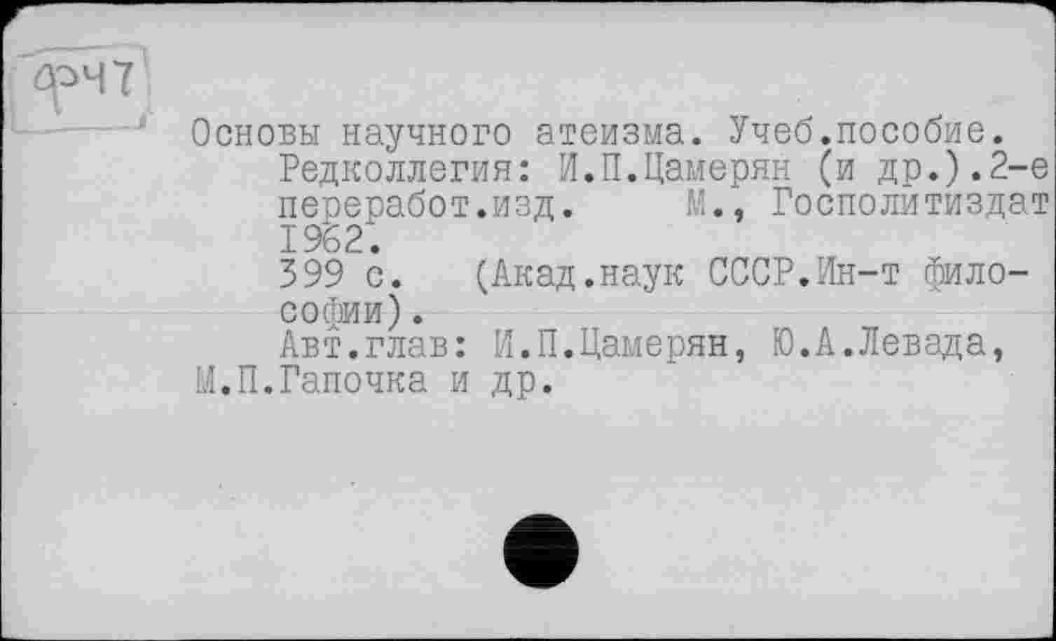 ﻿Основы научного атеизма. Учеб.пособие.
Редколлегия: И.П.Цамерян (и др.).2-е переработ.изд.	М., Госполитиздат
1962.
399 с. (Акад.наук СССР.Ин-т философии) .
Авт.глав: И.П.Цамерян, Ю.А.Левада, М.П.Ганочка и др.